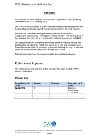 GWO – Criteria’s for the Certification Body



                                                       FORWORD


This standard has been approved by Global Wind Organisation’s (GWO) Steering
Committee on the 2nd of February 2012.

The GWO is an association of Wind Turbines owners and manufacturers with
the aim of supporting an injury free work environment in the wind industry.

This standard has been developed in response to the demand for
recognizable Basic Safety Training (BST) in the industry. The development of
this standard has been done in cooperation between the members of GWO.

The objective with the standard is to develop common industry training and
best practice standards on health and safety, as a vital and necessary way
forward to reduce risks for personnel in the wind industry working on site and
to reduce environmental risks across Europe and Global.

This standard describes the requirements for the certification bodies.



Editorial and Approval
The final editorial and approval of this standard has been made by GWO
steering committee.


Control Log

Amendments &                       Version                         Changes                           Approved by &
Dates                                                                                                Dates
02.02.2012                         0                               -                                 Steering
                                                                                                     Committee
                                                                                                     02.02.2012




©Copyright: This document must not be copied without our written permission, and the contents thereof must not be imparted to a
third party nor be used for unauthorised purposes
                                                            Page 3/8
 
