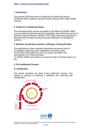GWO – Criteria’s for the Certification Body



1. Introduction:

The purpose of this document is to describe the criteria’s for being a
Certification Body certifying Training Providers offering GWO’s Basic Safety
Training.


2. Criteria for a Certification Body:

The Certification Body must be accredited to ISO 9000 and OHSAS 18000
and must follow the general rules for accreditation when offering the service of
certifying Training Providers (ISO/IEC 17021:2006. Conformity assessment --
Requirements for bodies providing audit and certification of management
systems).

3. Selection of audit team members certifying a Training Provider:

The qualifications of team members shall follow the general rules for
accreditation regarding auditor qualifications and sector codes.
An ISO 9000 Lead Auditor can cover the audit of the QMS in the
administration of a Training Provider.
An OHSAS 18000 Lead Auditor can cover the audit of a training session on-
site.

4. The Certification Process:

4.1 Introduction

This section describes the whole 3-year certification process, from
request of proposal to obtaining a certificate and continuing with
recertification:




©Copyright: This document must not be copied without our written permission, and the contents thereof must not be imparted to a
third party nor be used for unauthorised purposes
                                                            Page 4/8
 