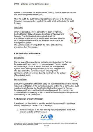 GWO – Criteria’s for the Certification Body



session on-site to see if it applies to the Training Provider’s own procedure
and follow the guidance from GWO.

After the audit, the audit team will prepare and present to the Training
Provider’s management a report of the audit, which will include the audit
findings.

Certificate:

When all corrective actions agreed have been completed,
the Certification Body will issue a Certificate of Approval and
Reports. The Certificate of Approval will detail the
specification to which the training Provider has been found to
be in compliant at the time of the audit and the scope of the
management system.
The Certification Body will publish the name of the training
provider on their homepage.


4.5 Certification Maintenance:

Surveillance

The purpose of the surveillance visit is to record whether the Training
Providers certification is found to be maintained. The process is
as for the stage 2 audit. It means that both the management
system and a training session will be audit on a sample basis.
The date of the first surveillance audit following initial
certification shall not be more than 12 months from the last day
of the stage 2 audit.

Re-certification

Every three years the Certification Body will automatically review the Training
Providers certification. If the surveillance audits and/or the re-certification audit
results are satisfactory, the Certification Body will re-issue the Training
Providers certification and the Certificate of Approval. This needs to be
completed before the expiry of the current Certificate of Approval to preserve
the continuity of the certification.

4.6 Extension of the Certification

If an already certified training provider wants to be approved for additional
training modules this can be done in two ways:

     o a witnessed audit of the new training module (samples if more than
       one) on an extra ordinary visit, or




©Copyright: This document must not be copied without our written permission, and the contents thereof must not be imparted to a
third party nor be used for unauthorised purposes
                                                            Page 6/8
 