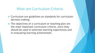 What are Curriculum Criteria
 Curriculum are guidelines on standards for curriculum
decision making.
 The objectives of a curriculum or teaching plan are
the most important curriculum criteria, since they
should be used in selection learning experiences and
in evaluating learning achievement.
 