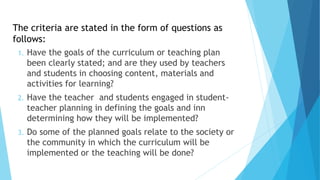 1. Have the goals of the curriculum or teaching plan
been clearly stated; and are they used by teachers
and students in choosing content, materials and
activities for learning?
2. Have the teacher and students engaged in student-
teacher planning in defining the goals and inn
determining how they will be implemented?
3. Do some of the planned goals relate to the society or
the community in which the curriculum will be
implemented or the teaching will be done?
The criteria are stated in the form of questions as
follows:
 
