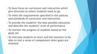 1.To have focus on curriculum and instruction which
give direction to where students need to go.
2.To meet the requirements specified in the policies
and standards of curriculum and instruction.
3.To provide the students’ the best possible education
and describe the students’ level of performance
4.To monitor the progress of students based on the
goals set
5.To motivate students to learn and the teachers to be
able to feel a sense of competence when goals are
attained
 