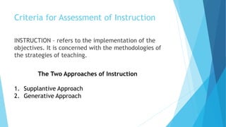 Criteria for Assessment of Instruction
INSTRUCTION – refers to the implementation of the
objectives. It is concerned with the methodologies of
the strategies of teaching.
The Two Approaches of Instruction
1. Supplantive Approach
2. Generative Approach
 