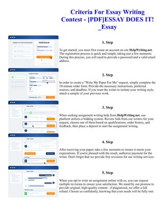 Criteria For Essay Writing
Contest - [PDF]ESSAY DOES IT!
_Essay
1. Step
To get started, you must first create an account on site HelpWriting.net.
The registration process is quick and simple, taking just a few moments.
During this process, you will need to provide a password and a valid email
address.
2. Step
In order to create a "Write My Paper For Me" request, simply complete the
10-minute order form. Provide the necessary instructions, preferred
sources, and deadline. If you want the writer to imitate your writing style,
attach a sample of your previous work.
3. Step
When seeking assignment writing help from HelpWriting.net, our
platform utilizes a bidding system. Review bids from our writers for your
request, choose one of them based on qualifications, order history, and
feedback, then place a deposit to start the assignment writing.
4. Step
After receiving your paper, take a few moments to ensure it meets your
expectations. If you're pleased with the result, authorize payment for the
writer. Don't forget that we provide free revisions for our writing services.
5. Step
When you opt to write an assignment online with us, you can request
multiple revisions to ensure your satisfaction. We stand by our promise to
provide original, high-quality content - if plagiarized, we offer a full
refund. Choose us confidently, knowing that your needs will be fully met.
Criteria For Essay Writing Contest - [PDF]ESSAY DOES IT! _Essay Criteria For Essay Writing Contest -
[PDF]ESSAY DOES IT! _Essay
 
