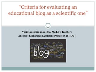 “Criteria for evaluating an
educational blog as a scientific one”
1

Vasileios Sotiroudas (Bsc, Med, IT Teacher)
Antonios Lionarakis (Assistant Professor at HOU)

 