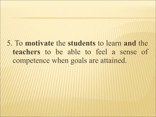 5. To motivate the students to learn and the
teachers to be able to feel a sense of
competence when goals are attained.
 