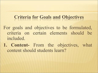 For goals and objectives to be formulated,
criteria on certain elements should be
included.
1. Content- From the objectives, what
content should students learn?
 