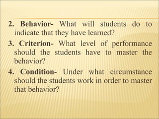 2. Behavior- What will students do to
indicate that they have learned?
3. Criterion- What level of performance
should the students have to master the
behavior?
4. Condition- Under what circumstance
should the students work in order to master
that behavior?
 