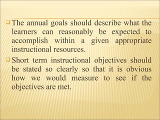  The annual goals should describe what the
learners can reasonably be expected to
accomplish within a given appropriate
instructional resources.
 Short term instructional objectives should
be stated so clearly so that it is obvious
how we would measure to see if the
objectives are met.
 