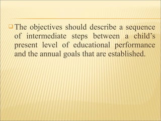  The objectives should describe a sequence
of intermediate steps between a child’s
present level of educational performance
and the annual goals that are established.
 