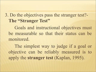 3. Do the objectives pass the stranger test?-
The “Stranger Test”
Goals and instructional objectives must
be measurable so that their status can be
monitored.
The simplest way to judge if a goal or
objective can be reliably measured is to
apply the stranger test (Kaplan, 1995).
 