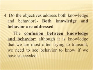 4. Do the objectives address both knowledge
and behavior?- Both knowledge and
behavior are addressed
The confusion between knowledge
and behavior: although it is knowledge
that we are most often trying to transmit,
we need to see behavior to know if we
have succeeded.
 