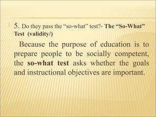  5. Do they pass the “so-what” test?- The “So-What”
Test (validity/)
Because the purpose of education is to
prepare people to be socially competent,
the so-what test asks whether the goals
and instructional objectives are important.
 