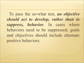 To pass the so-what test, an objective
should act to develop, rather than to
suppress, behavior. In cases where
behaviors need to be suppressed, goals
and objectives should include alternate
positive behaviors.
 