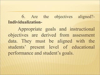 6. Are the objectives aligned?-
Individualization-
Appropriate goals and instructional
objectives are derived from assessment
data. They must be aligned with the
students’ present level of educational
performance and student’s goals.
 