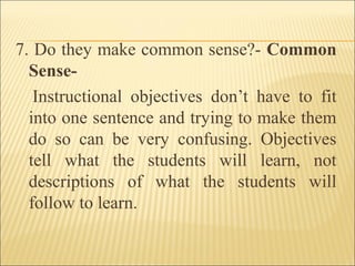 7. Do they make common sense?- Common
Sense-
Instructional objectives don’t have to fit
into one sentence and trying to make them
do so can be very confusing. Objectives
tell what the students will learn, not
descriptions of what the students will
follow to learn.
 