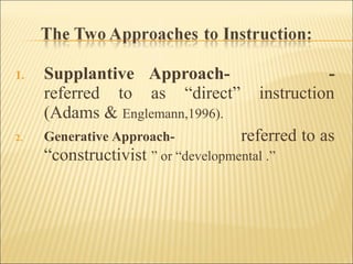 1. Supplantive Approach- -
referred to as “direct” instruction
(Adams & Englemann,1996).
2. Generative Approach- referred to as
“constructivist ” or “developmental .”
 