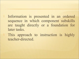  Information is presented in an ordered
sequence in which component subskills
are taught directly or a foundation for
later tasks.
 This approach to instruction is highly
teacher-directed.
 