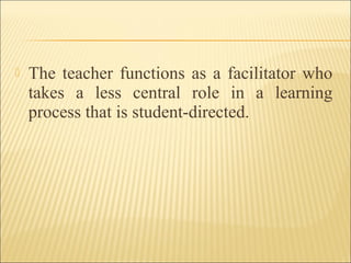  The teacher functions as a facilitator who
takes a less central role in a learning
process that is student-directed.
 