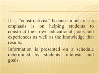  It is “constructivist” because much of its
emphasis is on helping students to
construct their own educational goals and
experiences as well as the knowledge that
results.
 Information is presented on a schedule
determined by students’ interests and
goals.
 