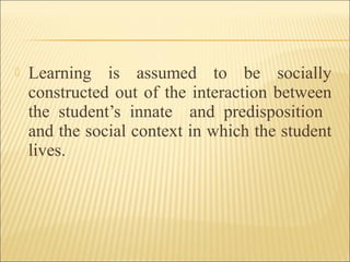  Learning is assumed to be socially
constructed out of the interaction between
the student’s innate and predisposition
and the social context in which the student
lives.
 