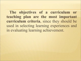 The objectives of a curriculum or
teaching plan are the most important
curriculum criteria, since they should be
used in selecting learning experiences and
in evaluating learning achievement.
 