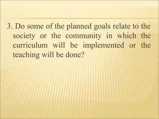 3. Do some of the planned goals relate to the
society or the community in which the
curriculum will be implemented or the
teaching will be done?
 