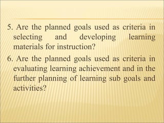 5. Are the planned goals used as criteria in
selecting and developing learning
materials for instruction?
6. Are the planned goals used as criteria in
evaluating learning achievement and in the
further planning of learning sub goals and
activities?
 