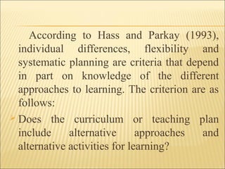 According to Hass and Parkay (1993),
individual differences, flexibility and
systematic planning are criteria that depend
in part on knowledge of the different
approaches to learning. The criterion are as
follows:
 Does the curriculum or teaching plan
include alternative approaches and
alternative activities for learning?
 
