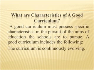 A good curriculum must possess specific
characteristics in the pursuit of the aims of
education the schools are to pursue. A
good curriculum includes the following:
1. The curriculum is continuously evolving.
 