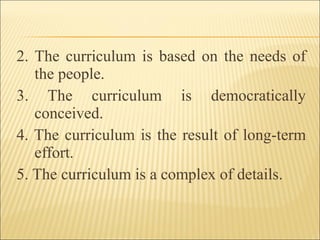 2. The curriculum is based on the needs of
the people.
3. The curriculum is democratically
conceived.
4. The curriculum is the result of long-term
effort.
5. The curriculum is a complex of details.
 