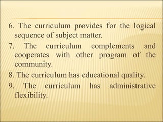 6. The curriculum provides for the logical
sequence of subject matter.
7. The curriculum complements and
cooperates with other program of the
community.
8. The curriculum has educational quality.
9. The curriculum has administrative
flexibility.
 