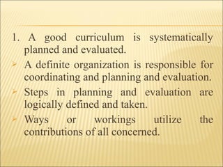 1. A good curriculum is systematically
planned and evaluated.
 A definite organization is responsible for
coordinating and planning and evaluation.
 Steps in planning and evaluation are
logically defined and taken.
 Ways or workings utilize the
contributions of all concerned.
 