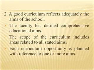 2. A good curriculum reflects adequately the
aims of the school.
 The faculty has defined comprehensive
educational aims.
 The scope of the curriculum includes
areas related to all stated aims.
 Each curriculum opportunity is planned
with reference to one or more aims.
 