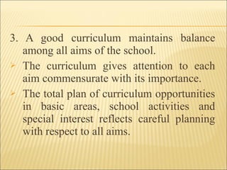 3. A good curriculum maintains balance
among all aims of the school.
 The curriculum gives attention to each
aim commensurate with its importance.
 The total plan of curriculum opportunities
in basic areas, school activities and
special interest reflects careful planning
with respect to all aims.
 
