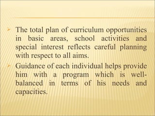  The total plan of curriculum opportunities
in basic areas, school activities and
special interest reflects careful planning
with respect to all aims.
 Guidance of each individual helps provide
him with a program which is well-
balanced in terms of his needs and
capacities.
 