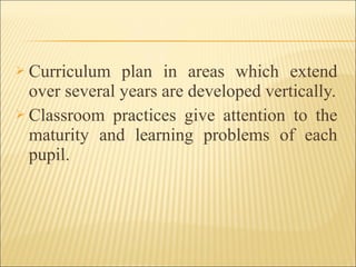  Curriculum plan in areas which extend
over several years are developed vertically.
 Classroom practices give attention to the
maturity and learning problems of each
pupil.
 