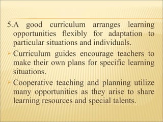 5.A good curriculum arranges learning
opportunities flexibly for adaptation to
particular situations and individuals.
 Curriculum guides encourage teachers to
make their own plans for specific learning
situations.
 Cooperative teaching and planning utilize
many opportunities as they arise to share
learning resources and special talents.
 
