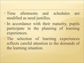  Time allotments and schedules are
modified as need justifies.
 In accordance with their maturity, pupils
participate in the planning of learning
experiences.
 The selection of learning experiences
reflects careful attention to the demands of
the learning situation.
 
