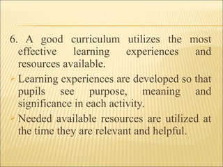 6. A good curriculum utilizes the most
effective learning experiences and
resources available.
 Learning experiences are developed so that
pupils see purpose, meaning and
significance in each activity.
 Needed available resources are utilized at
the time they are relevant and helpful.
 