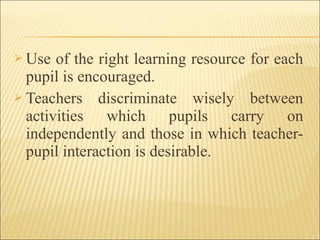  Use of the right learning resource for each
pupil is encouraged.
 Teachers discriminate wisely between
activities which pupils carry on
independently and those in which teacher-
pupil interaction is desirable.
 