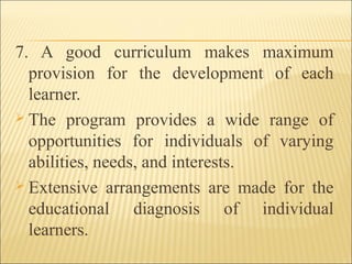 7. A good curriculum makes maximum
provision for the development of each
learner.
 The program provides a wide range of
opportunities for individuals of varying
abilities, needs, and interests.
 Extensive arrangements are made for the
educational diagnosis of individual
learners.
 