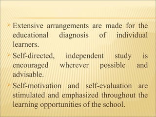  Extensive arrangements are made for the
educational diagnosis of individual
learners.
 Self-directed, independent study is
encouraged wherever possible and
advisable.
 Self-motivation and self-evaluation are
stimulated and emphasized throughout the
learning opportunities of the school.
 