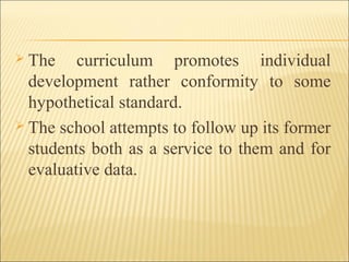  The curriculum promotes individual
development rather conformity to some
hypothetical standard.
 The school attempts to follow up its former
students both as a service to them and for
evaluative data.
 