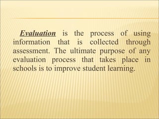 Evaluation is the process of using
information that is collected through
assessment. The ultimate purpose of any
evaluation process that takes place in
schools is to improve student learning.
 
