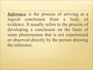  Inference is the process of arriving at a
logical conclusion from a body of
evidence. It usually refers to the process of
developing a conclusion on the basis of
some phenomenon that is not experienced
or observed directly by the person drawing
the inference.
 