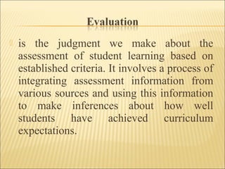 is the judgment we make about the
assessment of student learning based on
established criteria. It involves a process of
integrating assessment information from
various sources and using this information
to make inferences about how well
students have achieved curriculum
expectations.
 