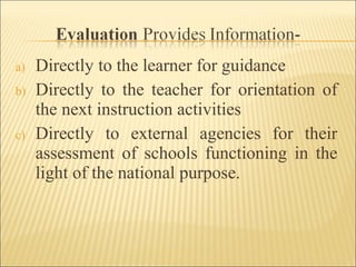 a) Directly to the learner for guidance
b) Directly to the teacher for orientation of
the next instruction activities
c) Directly to external agencies for their
assessment of schools functioning in the
light of the national purpose.
 