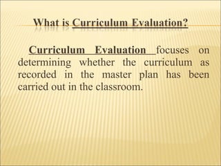 Curriculum Evaluation focuses on
determining whether the curriculum as
recorded in the master plan has been
carried out in the classroom.
 