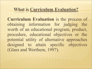 Curriculum Evaluation is the process of
obtaining information for judging the
worth of an educational program, product,
procedure, educational objectives or the
potential utility of alternative approaches
designed to attain specific objectives
(Glass and Worthem, 1997).
 